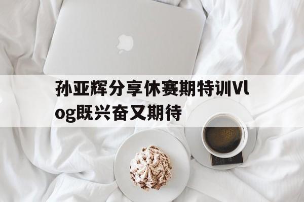 孙亚辉分享休赛期特训Vlog既兴奋又期待的简单介绍