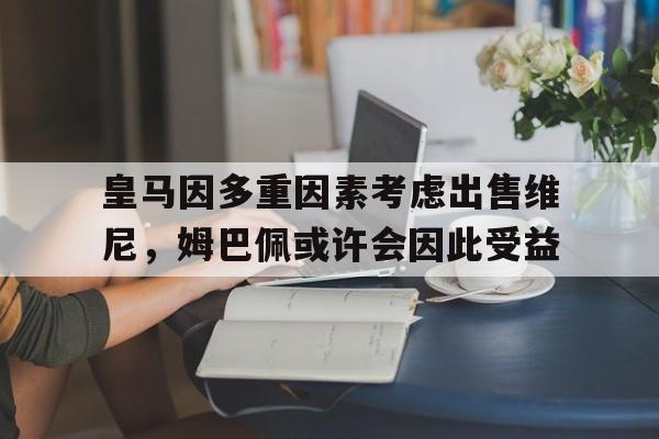 b体育 官网-皇马因多重因素考虑出售维尼，姆巴佩或许会因此受益的简单介绍